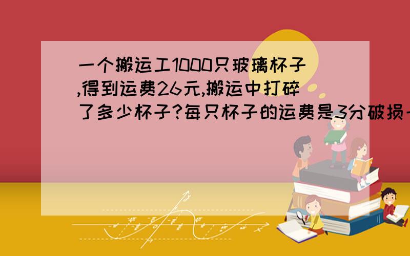 一个搬运工1000只玻璃杯子,得到运费26元,搬运中打碎了多少杯子?每只杯子的运费是3分破损一只要赔5分