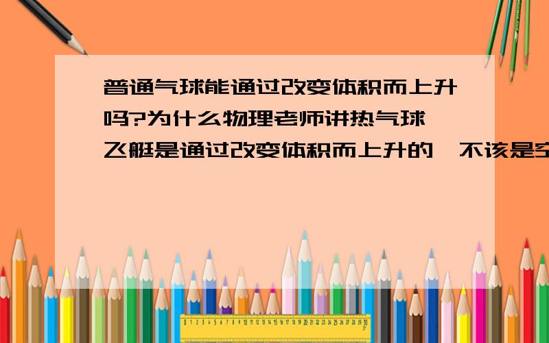 普通气球能通过改变体积而上升吗?为什么物理老师讲热气球,飞艇是通过改变体积而上升的,不该是空气密度吗