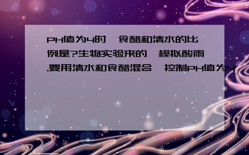 PH值为4时,食醋和清水的比例是?生物实验来的,模拟酸雨.要用清水和食醋混合,控制PH值为4