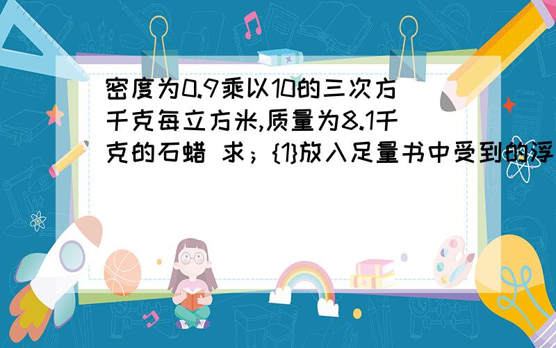 密度为0.9乘以10的三次方千克每立方米,质量为8.1千克的石蜡 求；{1}放入足量书中受到的浮力多大?密度为0.9乘以10的三次方千克每立方米,质量为8.1千克的石蜡求；{1}放入足量书中受到的浮力