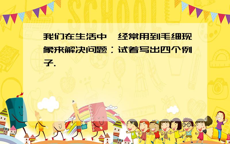 我们在生活中,经常用到毛细现象来解决问题；试着写出四个例子.