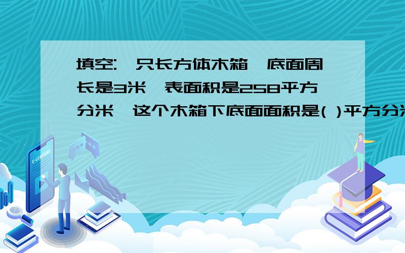 填空:一只长方体木箱,底面周长是3米,表面积是258平方分米,这个木箱下底面面积是( )平方分米.