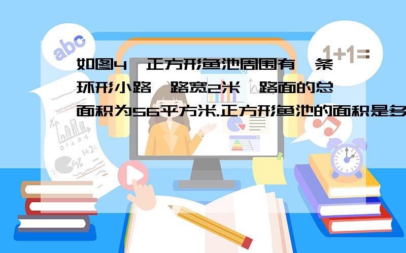 如图4,正方形鱼池周围有一条环形小路,路宽2米,路面的总面积为56平方米.正方形鱼池的面积是多少?