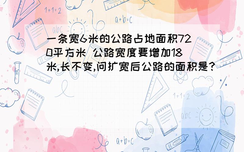 一条宽6米的公路占地面积720平方米 公路宽度要增加18米,长不变,问扩宽后公路的面积是?