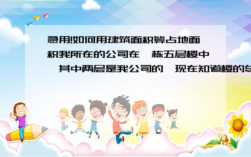 急用!如何用建筑面积算占地面积我所在的公司在一栋五层楼中,其中两层是我公司的,现在知道楼的总建筑面积是3000多,那怎样计算我公司所在的其中两层的土地占地面积,要是有请发一个,嗯,