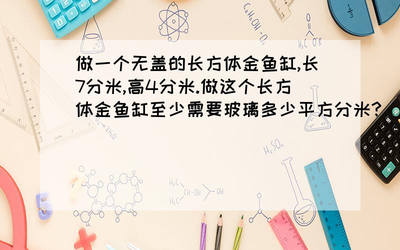 做一个无盖的长方体金鱼缸,长7分米,高4分米.做这个长方体金鱼缸至少需要玻璃多少平方分米?