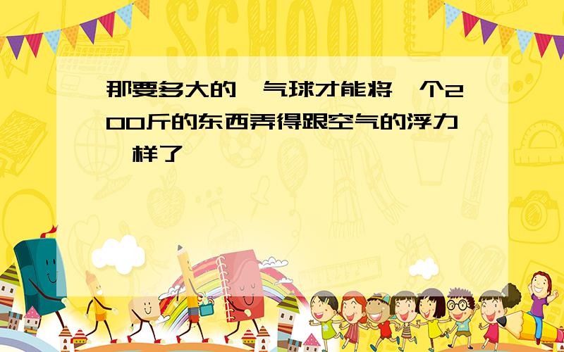 那要多大的氦气球才能将一个200斤的东西弄得跟空气的浮力一样了