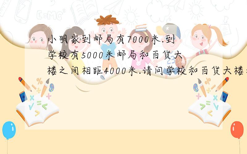 小明家到邮局有7000米.到学校有5000米邮局和百货大楼之间相距4000米.请问学校和百货大楼之间相距多少米?合多少千米?