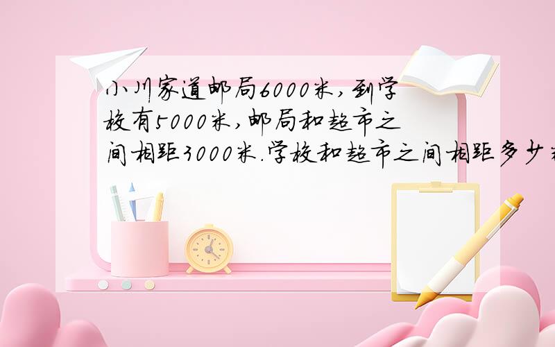 小川家道邮局6000米,到学校有5000米,邮局和超市之间相距3000米.学校和超市之间相距多少米