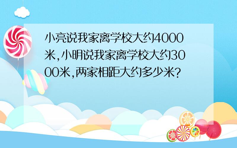 小亮说我家离学校大约4000米,小明说我家离学校大约3000米,两家相距大约多少米?