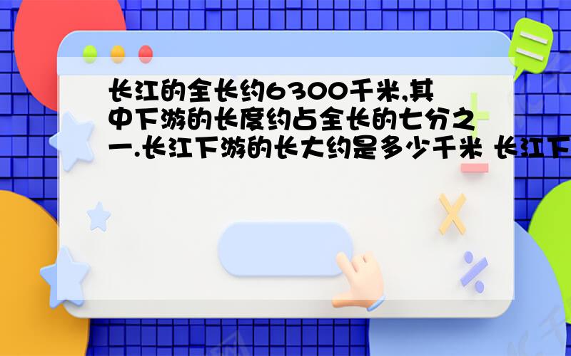 长江的全长约6300千米,其中下游的长度约占全长的七分之一.长江下游的长大约是多少千米 长江下游的长大约是上游的五分之一,长江上游的长大约是多少千米?