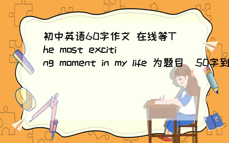 初中英语60字作文 在线等The most exciting moment in my life 为题目  50字到60字.就OK.在线等.好的加分