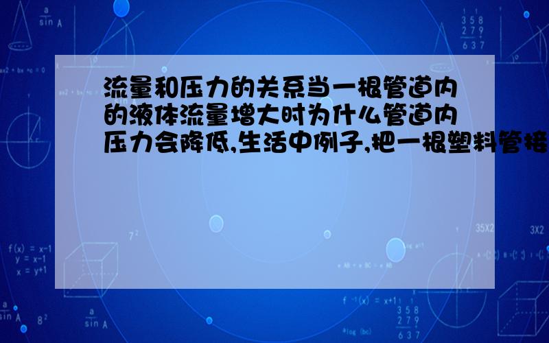 流量和压力的关系当一根管道内的液体流量增大时为什么管道内压力会降低,生活中例子,把一根塑料管接在水龙头上,当我们把水龙头开大那就是水流量增大了,塑料管就鼓起来了那这样的话压