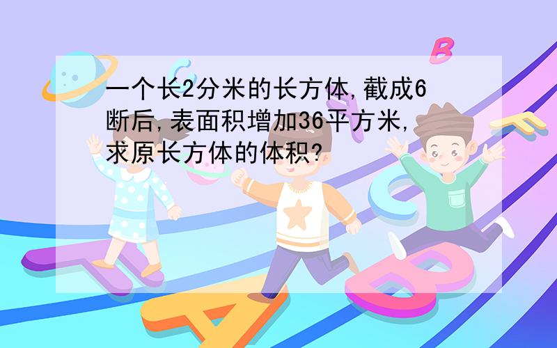 一个长2分米的长方体,截成6断后,表面积增加36平方米,求原长方体的体积?