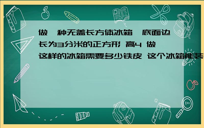 做一种无盖长方体冰箱,底面边长为3分米的正方形 高4 做这样的冰箱需要多少铁皮 这个冰箱能装水多少升