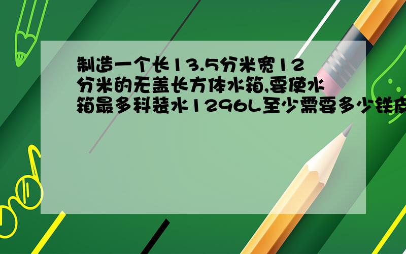 制造一个长13.5分米宽12分米的无盖长方体水箱,要使水箱最多科装水1296L至少需要多少铁皮?