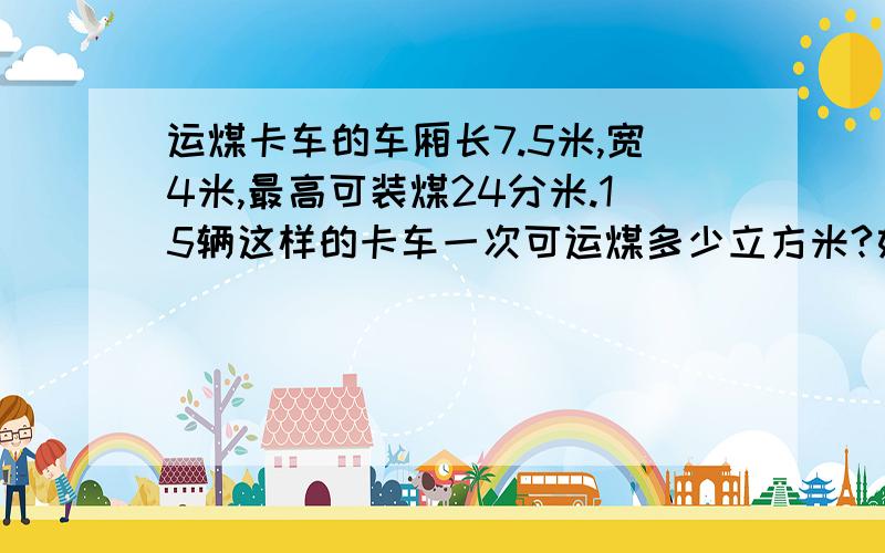 运煤卡车的车厢长7.5米,宽4米,最高可装煤24分米.15辆这样的卡车一次可运煤多少立方米?如果每立方米煤重1.8吨,这些煤共重多少吨?