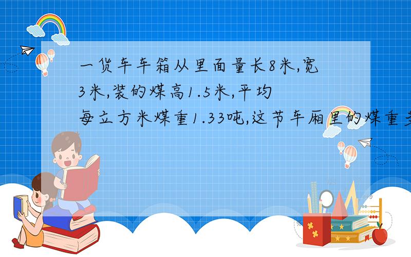 一货车车箱从里面量长8米,宽3米,装的煤高1.5米,平均每立方米煤重1.33吨,这节车厢里的煤重多少吨?