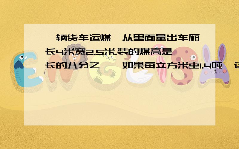 一辆货车运煤,从里面量出车厢长4米宽2.5米.装的煤高是长的八分之一,如果每立方米重1.4吨,这辆货车一次