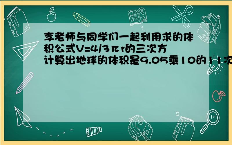 李老师与同学们一起利用求的体积公式V=4/3πr的三次方计算出地球的体积是9.05乘10的11次方立方千米,接着接着老师问道：太阳也可以看作是球体,它的半径是地球的10的2次方倍,那么太阳的体积