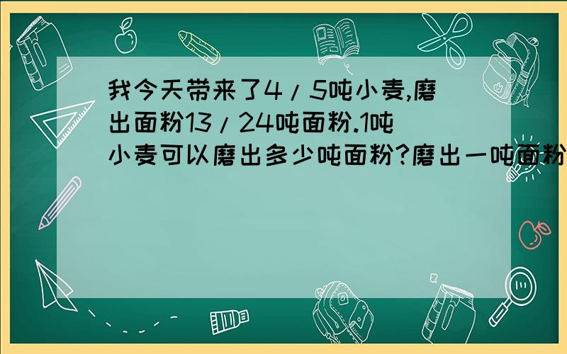 我今天带来了4/5吨小麦,磨出面粉13/24吨面粉.1吨小麦可以磨出多少吨面粉?磨出一吨面粉需要多少小麦?