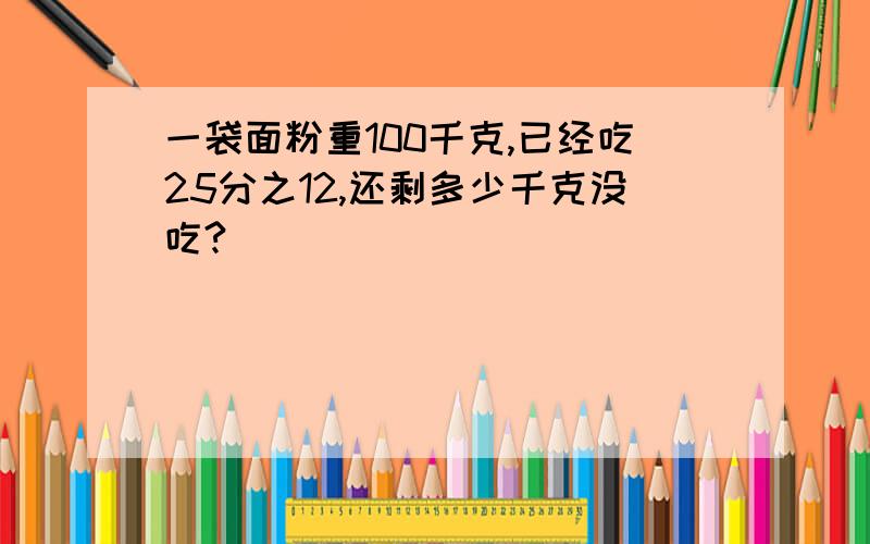 一袋面粉重100千克,已经吃25分之12,还剩多少千克没吃?