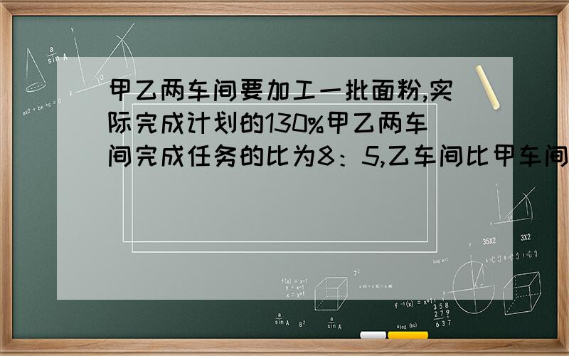 甲乙两车间要加工一批面粉,实际完成计划的130%甲乙两车间完成任务的比为8：5,乙车间比甲车间少加工面粉13．5吨.原计划加工的面粉是多少吨? 过程