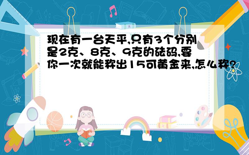 现在有一台天平,只有3个分别是2克、8克、9克的砝码,要你一次就能称出15可黄金来,怎么称?