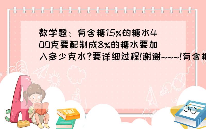 数学题：有含糖15%的糖水400克要配制成8%的糖水要加入多少克水?要详细过程!谢谢~~~!有含糖15%的糖水400克要配制成8%的糖水要加入多少克水?要详细过程!谢谢~~~!要详细过程~~~~~~!