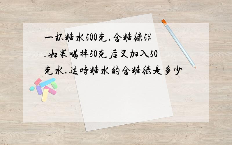 一杯糖水500克,含糖绿5%.如果喝掉50克后又加入50克水,这时糖水的含糖绿是多少