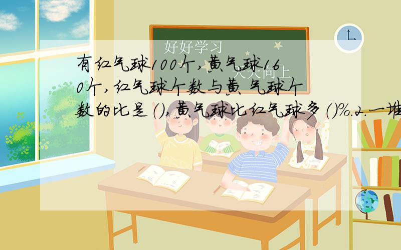 有红气球100个,黄气球160个,红气球个数与黄 气球个数的比是（）,黄气球比红气球多（）%.2.一堆煤重5吨,4天用完,平均每天用去这堆煤（）,每天用去（）吨.3.2元和5元的人民币共9张,合计33元.2