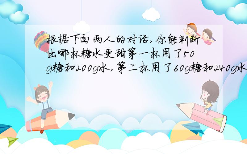 根据下面两人的对话,你能判断出哪杯糖水更甜第一杯用了50g糖和200g水,第二杯用了60g糖和240g水.