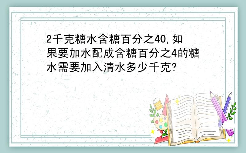 2千克糖水含糖百分之40,如果要加水配成含糖百分之4的糖水需要加入清水多少千克?