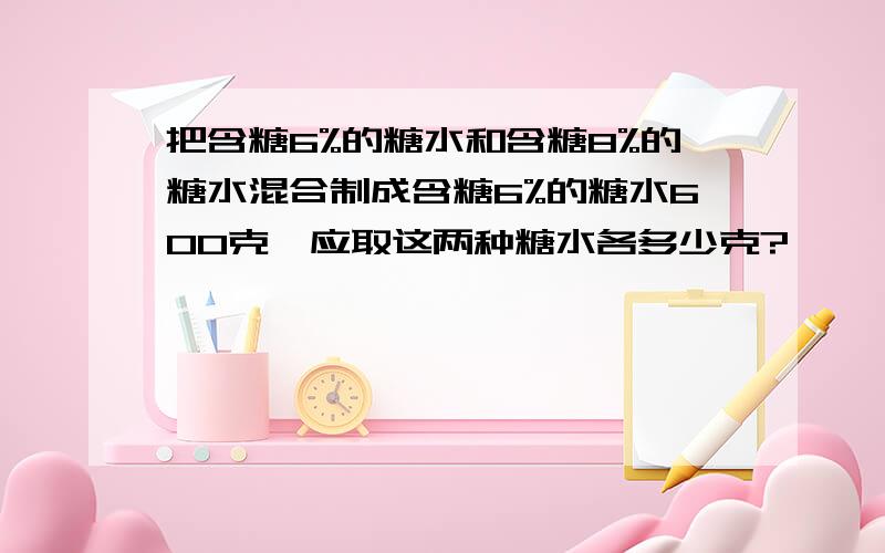 把含糖6%的糖水和含糖8%的糖水混合制成含糖6%的糖水600克,应取这两种糖水各多少克?