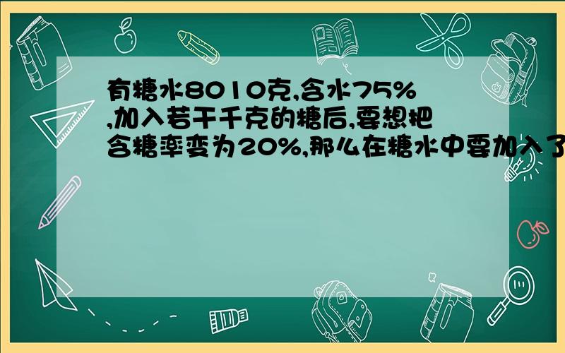 有糖水8010克,含水75%,加入若干千克的糖后,要想把含糖率变为20%,那么在糖水中要加入了多少克的糖