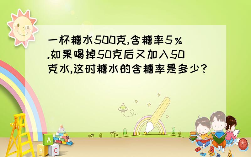 一杯糖水500克,含糖率5％.如果喝掉50克后又加入50克水,这时糖水的含糖率是多少?