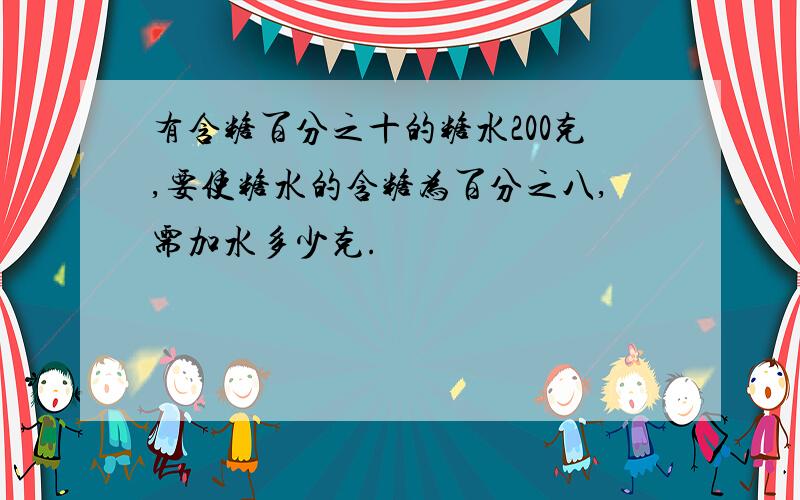 有含糖百分之十的糖水200克,要使糖水的含糖为百分之八,需加水多少克.