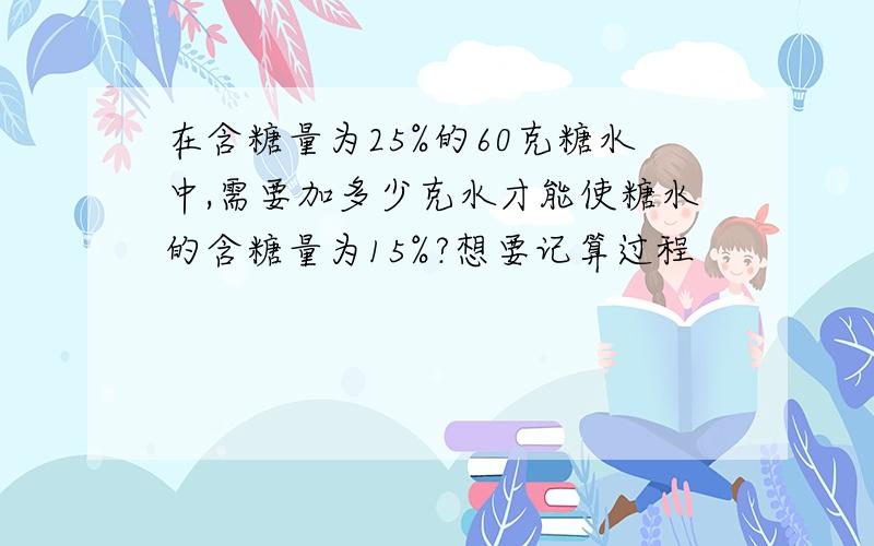 在含糖量为25%的60克糖水中,需要加多少克水才能使糖水的含糖量为15%?想要记算过程