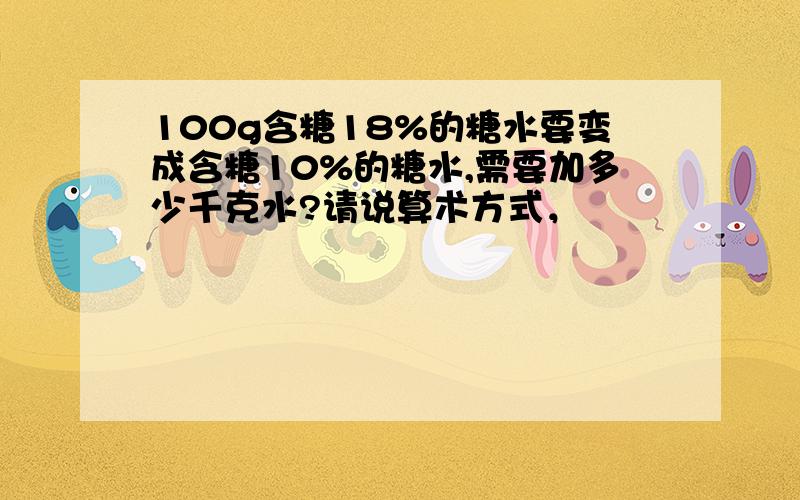 100g含糖18%的糖水要变成含糖10%的糖水,需要加多少千克水?请说算术方式，