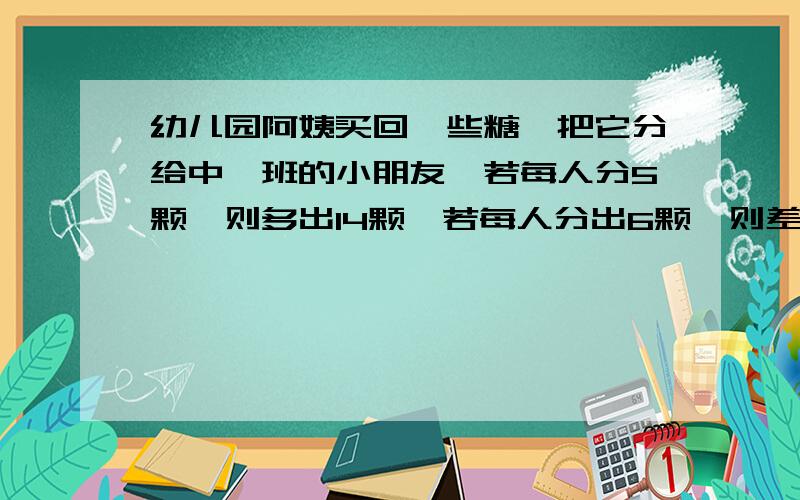 幼儿园阿姨买回一些糖,把它分给中一班的小朋友,若每人分5颗,则多出14颗,若每人分出6颗,则差18颗 中班共有多少位小朋友?一共有多少颗糖