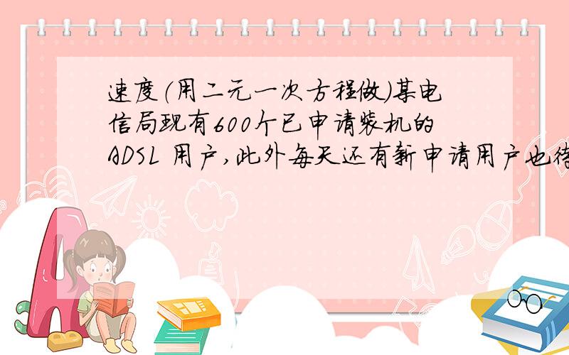 速度（用二元一次方程做）某电信局现有600个已申请装机的ADSL 用户,此外每天还有新申请用户也待装机,设每天新申请的用户数量相同,每个安装小组每天装机数量也相同,若安排3个安装小组,