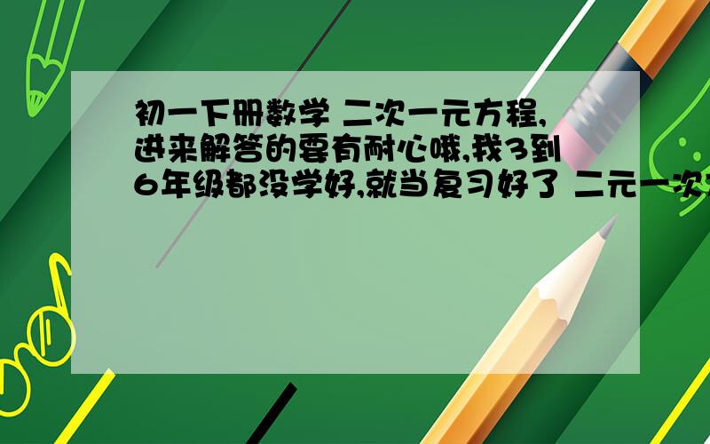 初一下册数学 二次一元方程,进来解答的要有耐心哦,我3到6年级都没学好,就当复习好了 二元一次方程初一下册数学 二次一元方程,进来解答的要有耐心哦,我3到6年级都没学好,就当复习好了二