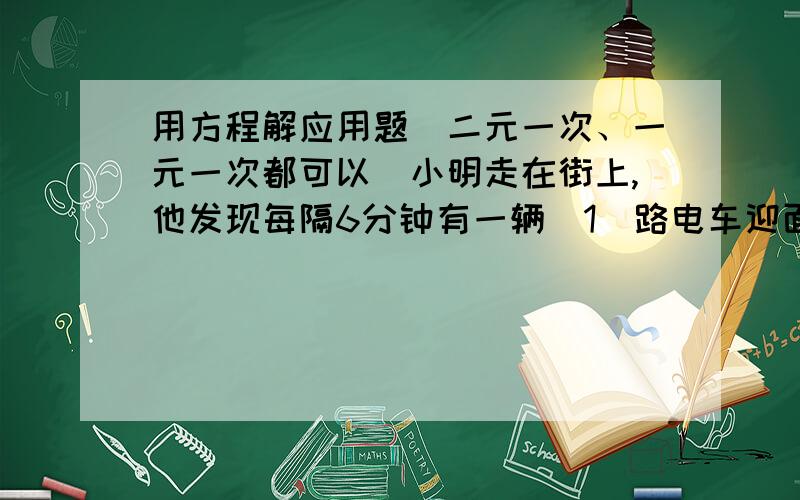 用方程解应用题（二元一次、一元一次都可以）小明走在街上,他发现每隔6分钟有一辆（1）路电车迎面开过来,每隔12分钟有一辆（1）路电车背后超过他,如果每辆电车速度相同,电车发车的间