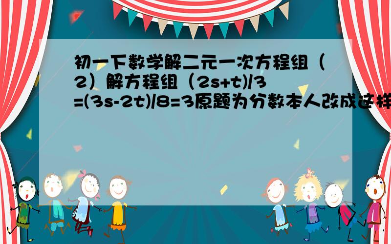 初一下数学解二元一次方程组（2）解方程组（2s+t)/3=(3s-2t)/8=3原题为分数本人改成这样大家看得懂吧?要给过程用加减消元法解~