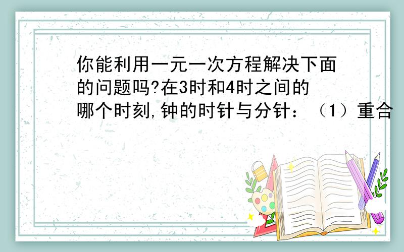 你能利用一元一次方程解决下面的问题吗?在3时和4时之间的哪个时刻,钟的时针与分针：（1）重合 （2）成平角 （3）成直角 （提示：分针转动的速度是时针的12倍,3：00分针与时针成直角）要