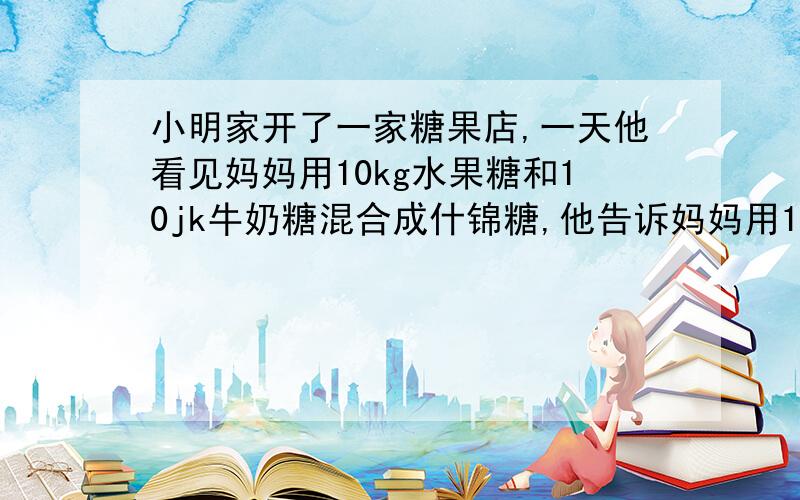 小明家开了一家糖果店,一天他看见妈妈用10kg水果糖和10jk牛奶糖混合成什锦糖,他告诉妈妈用100元的水果糖糖和100元的牛奶糖混合的话成本更低,已知牛奶糖的价格与水果糖的价格不同,请问小