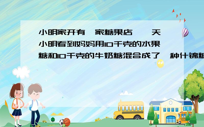 小明家开有一家糖果店,一天,小明看到妈妈用10千克的水果糖和10千克的牛奶糖混合成了一种什锦糖.小明看到后说：“妈妈,我们先按进价各称出100元的水果糖和100元的牛奶糖,再把它们混合成