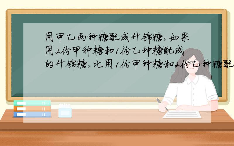 用甲乙两种糖配成什锦糖,如果用2份甲种糖和1份乙种糖配成的什锦糖,比用1份甲种糖和2份乙种糖配成的什锦糖贵1.8元,那么,1千克甲种糖比1千克乙种糖贵多少元?