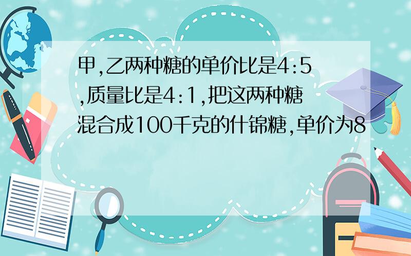 甲,乙两种糖的单价比是4:5,质量比是4:1,把这两种糖混合成100千克的什锦糖,单价为8