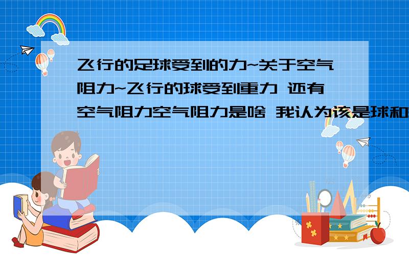 飞行的足球受到的力~关于空气阻力~飞行的球受到重力 还有空气阻力空气阻力是啥 我认为该是球和空气摩擦 球所受的摩擦力啊?是不是这个意思 那么说他受的空气阻力就是一种摩擦力那么摩